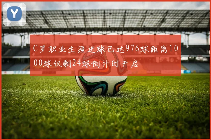 C罗职业生涯进球已达976球距离1000球仅剩24球倒计时开启
