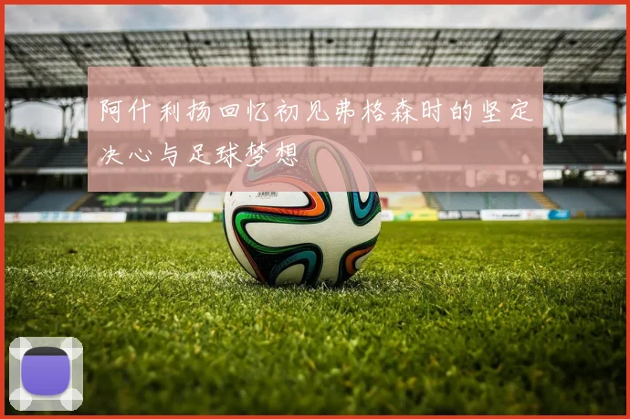 阿什利扬回忆初见弗格森时的坚定决心与足球梦想