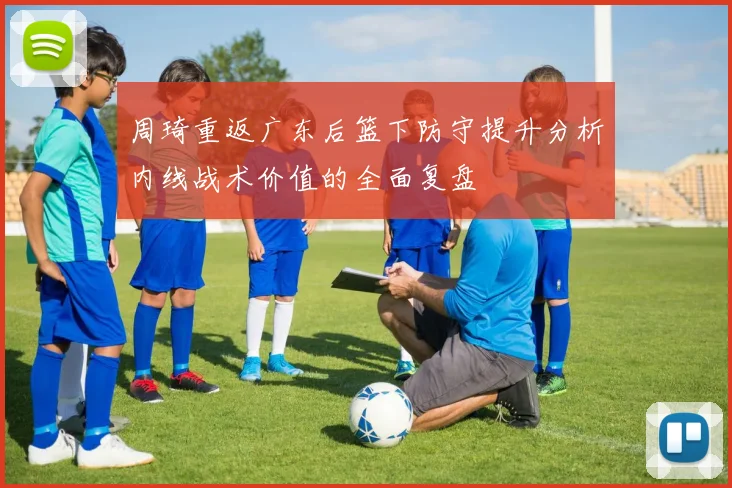 周琦重返广东后篮下防守提升分析内线战术价值的全面复盘