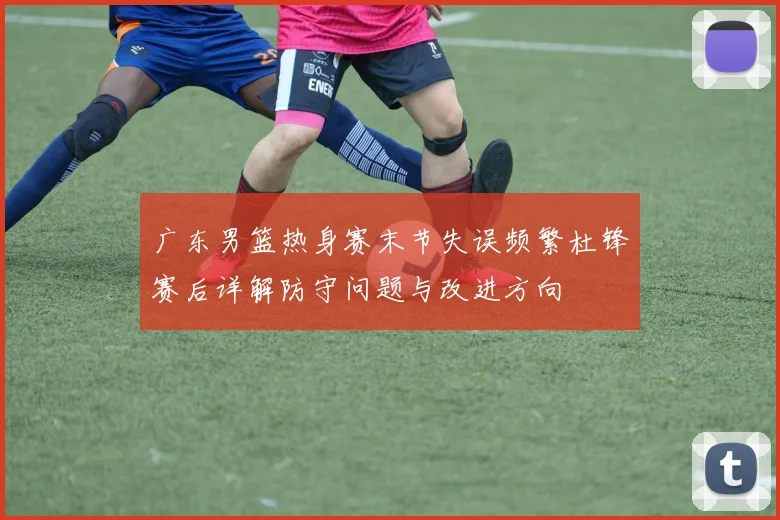广东男篮热身赛末节失误频繁杜锋赛后详解防守问题与改进方向