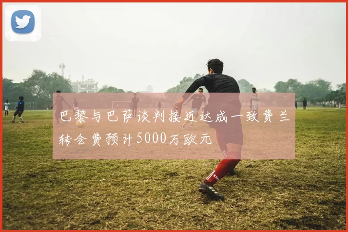 巴黎与巴萨谈判接近达成一致费兰转会费预计5000万欧元