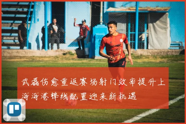 武磊伤愈重返赛场射门效率提升上海海港锋线配置迎来新机遇