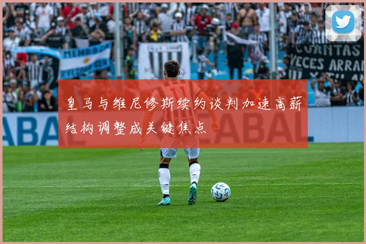 皇马与维尼修斯续约谈判加速高薪结构调整成关键焦点