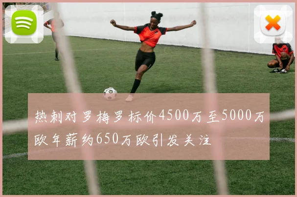 热刺对罗梅罗标价4500万至5000万欧年薪约650万欧引发关注