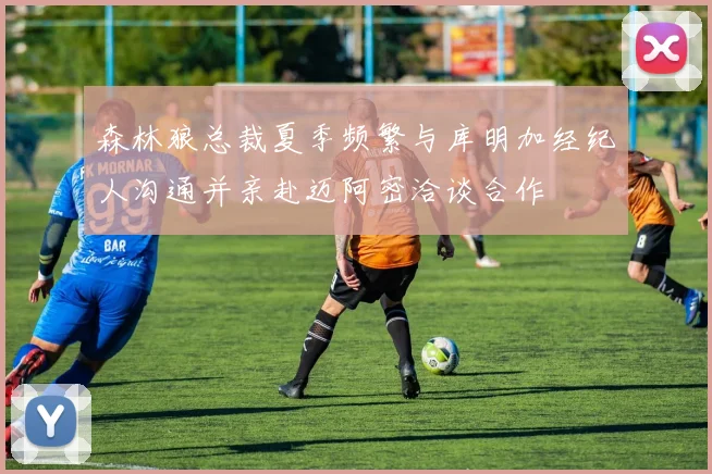 森林狼总裁夏季频繁与库明加经纪人沟通并亲赴迈阿密洽谈合作